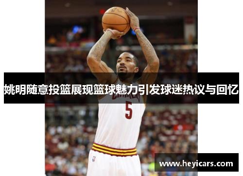 姚明随意投篮展现篮球魅力引发球迷热议与回忆