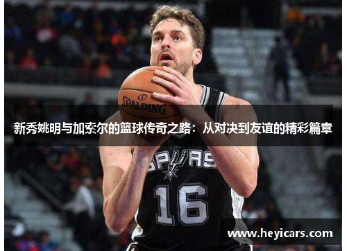 新秀姚明与加索尔的篮球传奇之路：从对决到友谊的精彩篇章